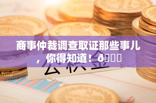 云霄商事仲裁调查取证那些事儿，你得知道！😎