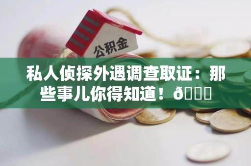 云霄私人侦探外遇调查取证：那些事儿你得知道！😎