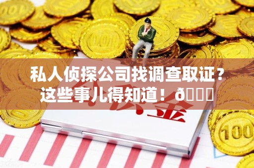 云霄私人侦探公司找调查取证？这些事儿得知道！😎