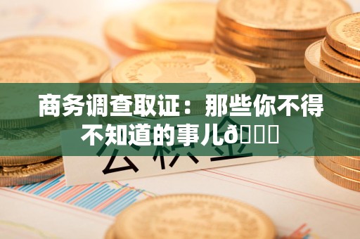 云霄商务调查取证：那些你不得不知道的事儿😎