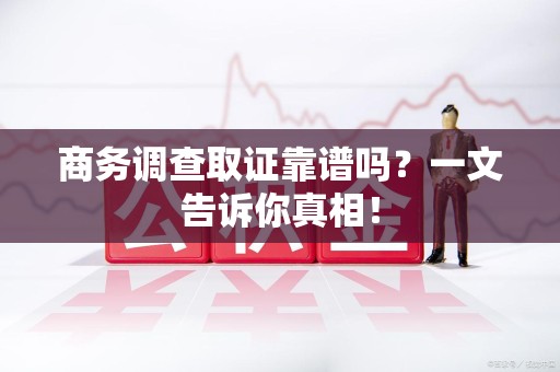 云霄商务调查取证靠谱吗？一文告诉你真相！