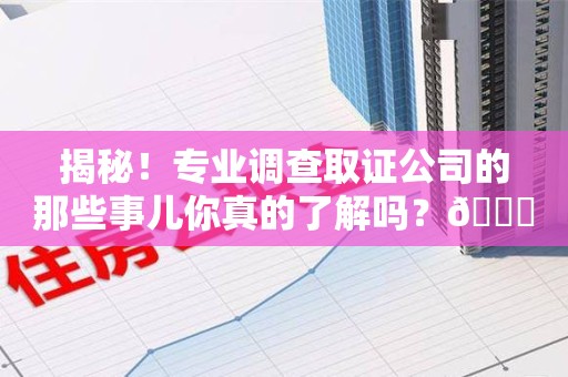云霄揭秘！专业调查取证公司的那些事儿你真的了解吗？😎